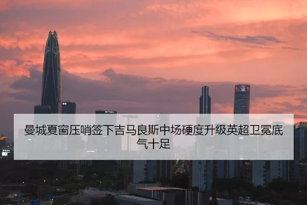曼城夏窗压哨签下吉马良斯中场硬度升级英超卫冕底气十足