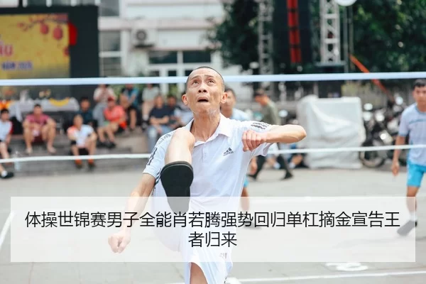 体操世锦赛男子全能肖若腾强势回归单杠摘金宣告王者归来