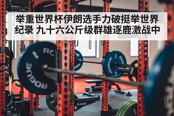 举重世界杯伊朗选手力破挺举世界纪录 九十六公斤级群雄逐鹿激战中