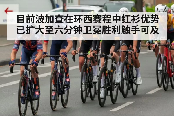 目前波加查在环西赛程中红衫优势已扩大至六分钟卫冕胜利触手可及