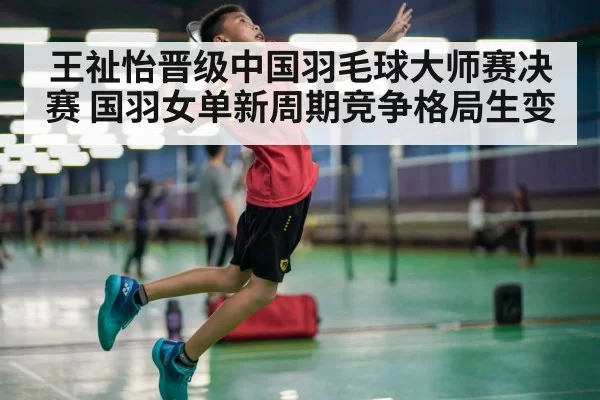 王祉怡晋级中国羽毛球大师赛决赛 国羽女单新周期竞争格局生变